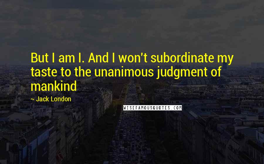 Jack London Quotes: But I am I. And I won't subordinate my taste to the unanimous judgment of mankind