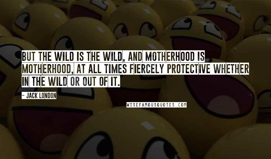 Jack London Quotes: But the Wild is the Wild, and motherhood is motherhood, at all times fiercely protective whether in the Wild or out of it.