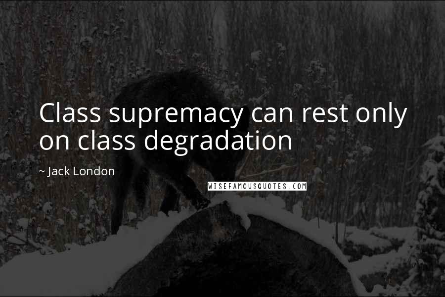 Jack London Quotes: Class supremacy can rest only on class degradation