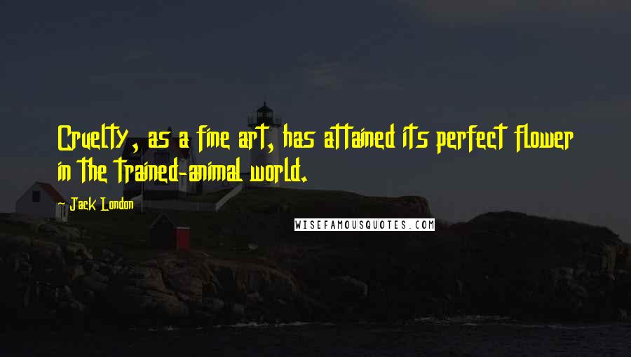 Jack London Quotes: Cruelty, as a fine art, has attained its perfect flower in the trained-animal world.