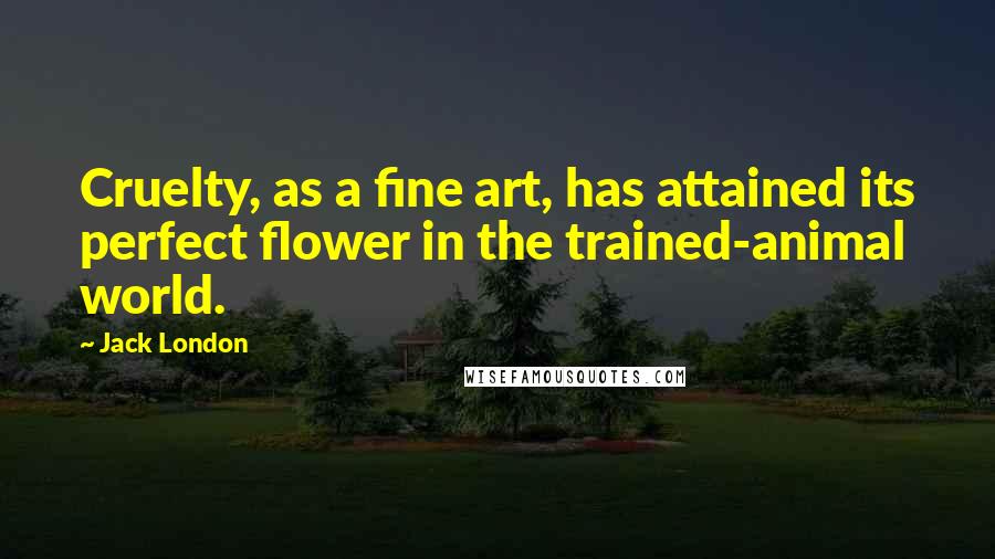 Jack London Quotes: Cruelty, as a fine art, has attained its perfect flower in the trained-animal world.