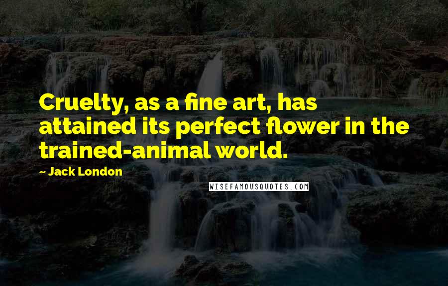 Jack London Quotes: Cruelty, as a fine art, has attained its perfect flower in the trained-animal world.