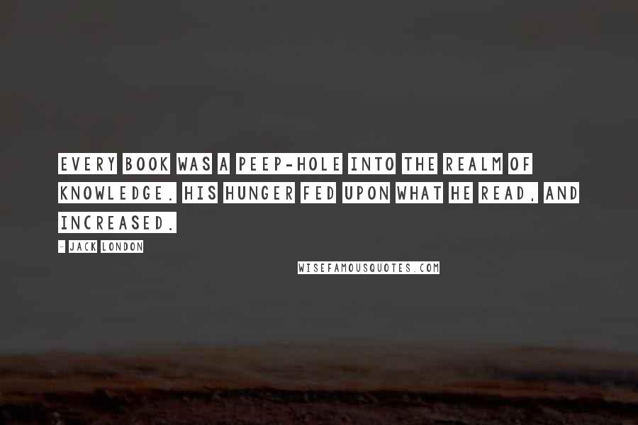 Jack London Quotes: Every book was a peep-hole into the realm of knowledge. His hunger fed upon what he read, and increased.