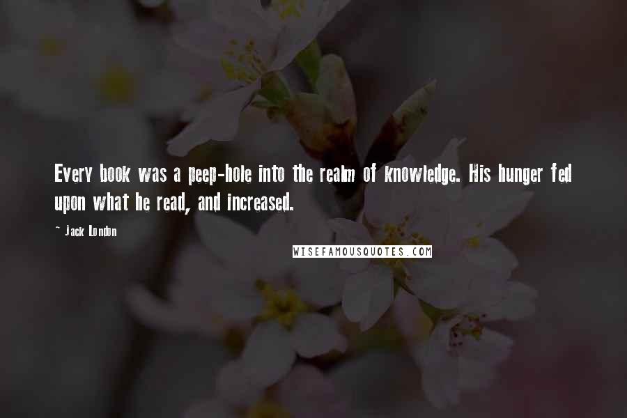 Jack London Quotes: Every book was a peep-hole into the realm of knowledge. His hunger fed upon what he read, and increased.