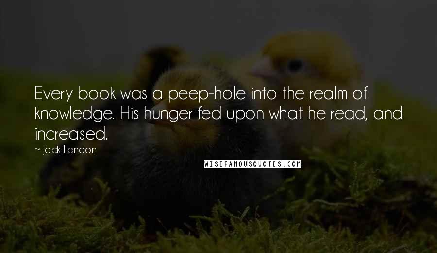 Jack London Quotes: Every book was a peep-hole into the realm of knowledge. His hunger fed upon what he read, and increased.