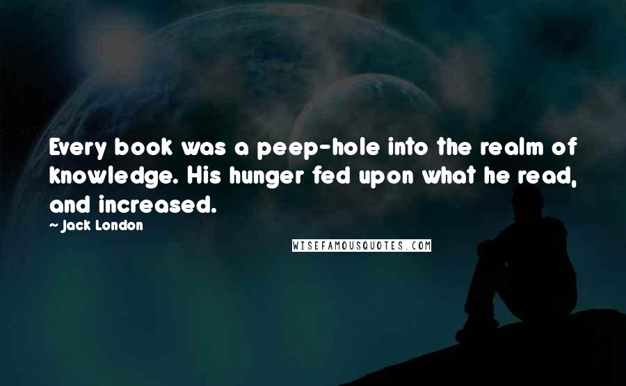 Jack London Quotes: Every book was a peep-hole into the realm of knowledge. His hunger fed upon what he read, and increased.