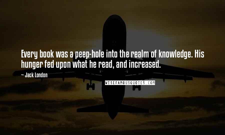 Jack London Quotes: Every book was a peep-hole into the realm of knowledge. His hunger fed upon what he read, and increased.