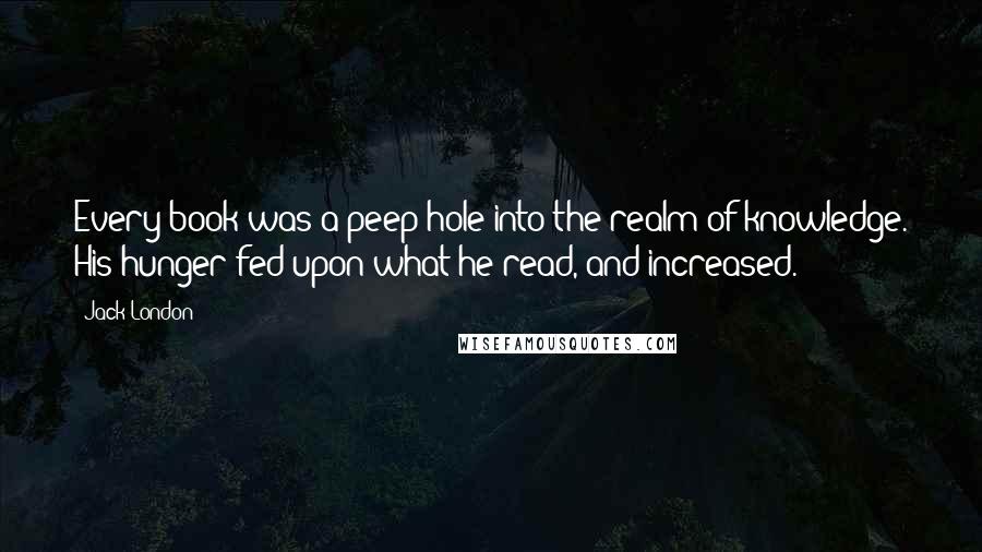 Jack London Quotes: Every book was a peep-hole into the realm of knowledge. His hunger fed upon what he read, and increased.