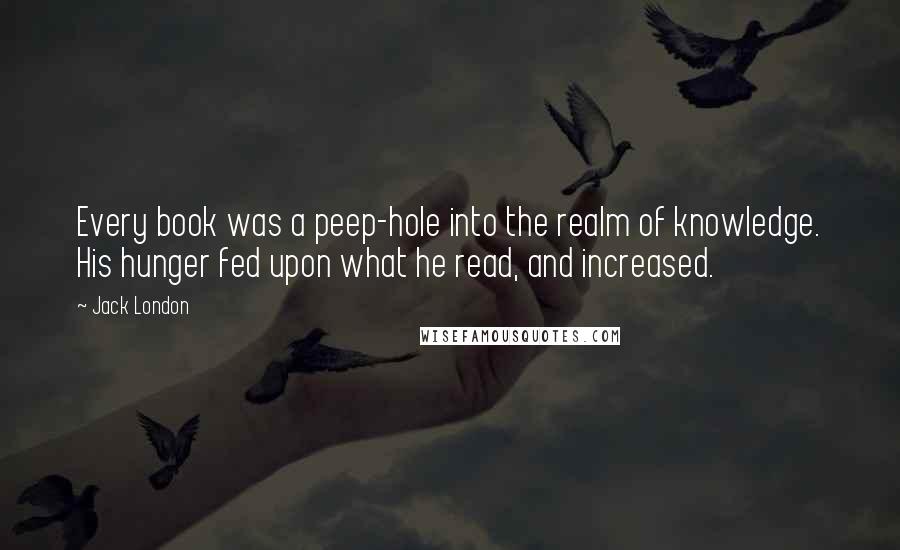 Jack London Quotes: Every book was a peep-hole into the realm of knowledge. His hunger fed upon what he read, and increased.