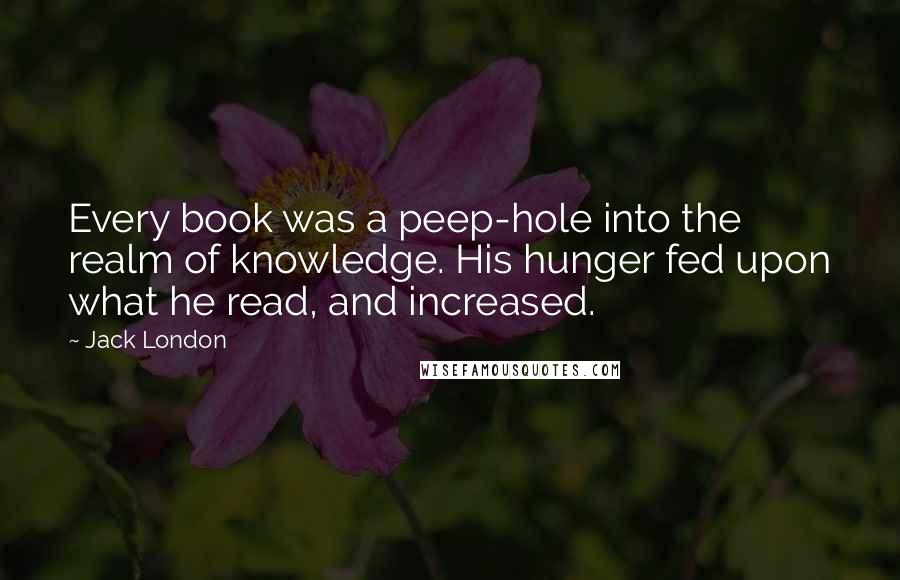 Jack London Quotes: Every book was a peep-hole into the realm of knowledge. His hunger fed upon what he read, and increased.