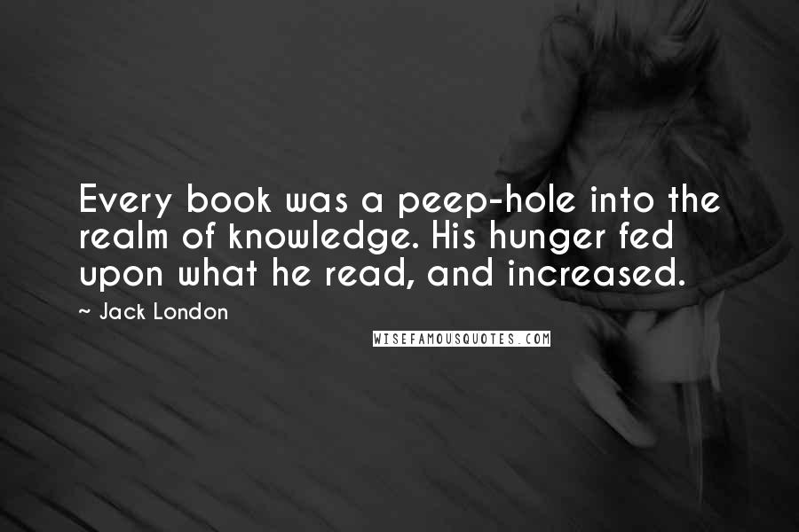 Jack London Quotes: Every book was a peep-hole into the realm of knowledge. His hunger fed upon what he read, and increased.