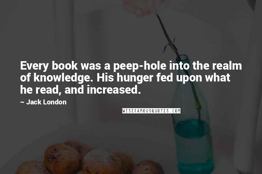 Jack London Quotes: Every book was a peep-hole into the realm of knowledge. His hunger fed upon what he read, and increased.