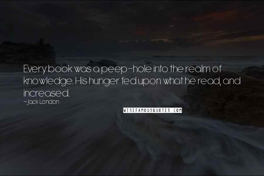 Jack London Quotes: Every book was a peep-hole into the realm of knowledge. His hunger fed upon what he read, and increased.