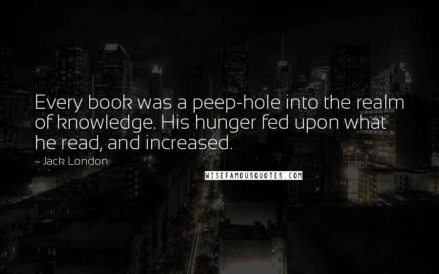 Jack London Quotes: Every book was a peep-hole into the realm of knowledge. His hunger fed upon what he read, and increased.