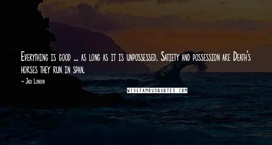 Jack London Quotes: Everything is good ... as long as it is unpossessed. Satiety and possession are Death's horses they run in span.