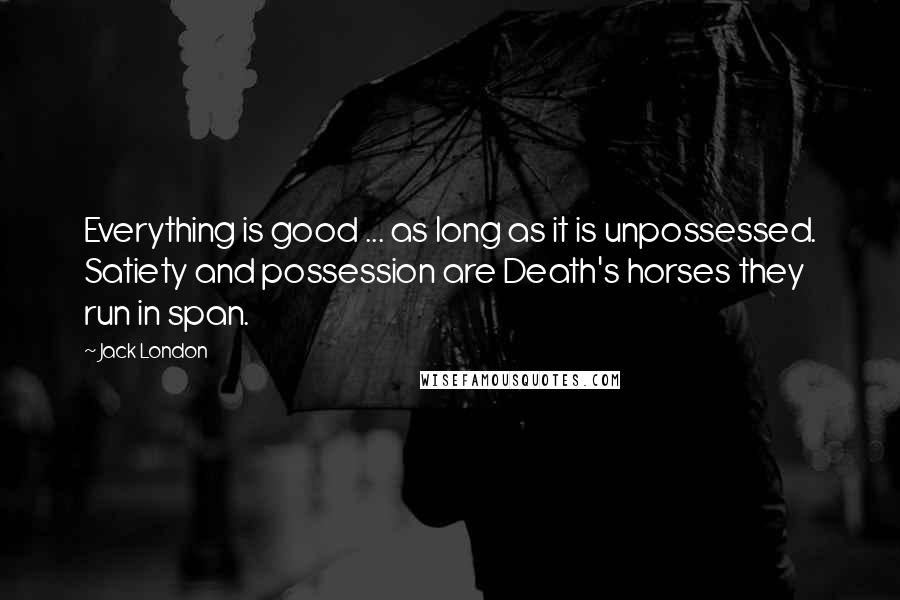 Jack London Quotes: Everything is good ... as long as it is unpossessed. Satiety and possession are Death's horses they run in span.