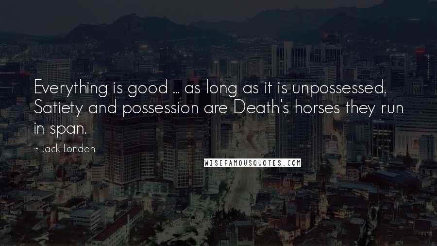 Jack London Quotes: Everything is good ... as long as it is unpossessed. Satiety and possession are Death's horses they run in span.