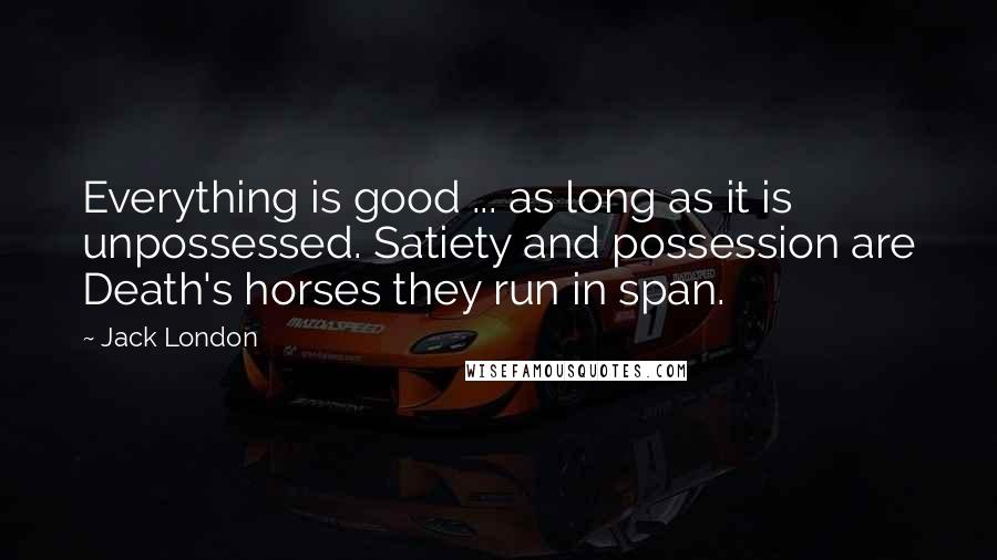 Jack London Quotes: Everything is good ... as long as it is unpossessed. Satiety and possession are Death's horses they run in span.