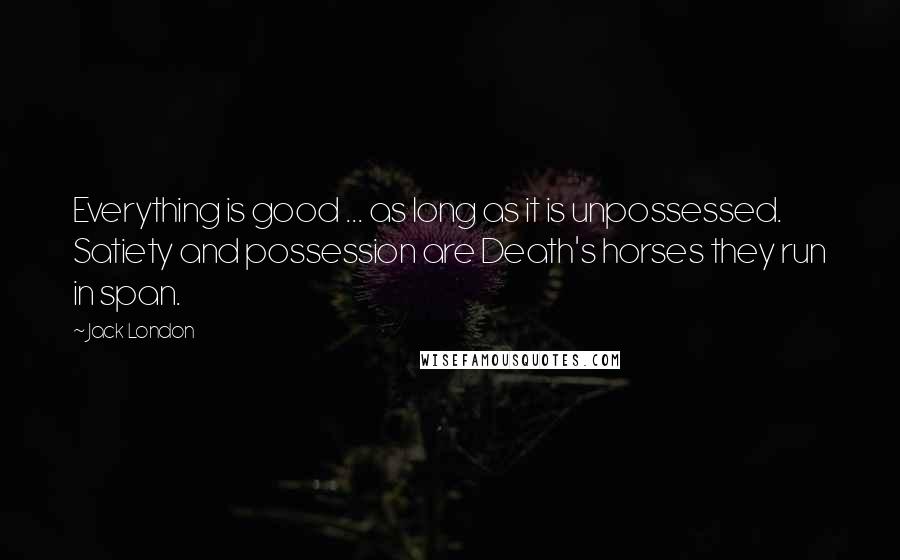 Jack London Quotes: Everything is good ... as long as it is unpossessed. Satiety and possession are Death's horses they run in span.