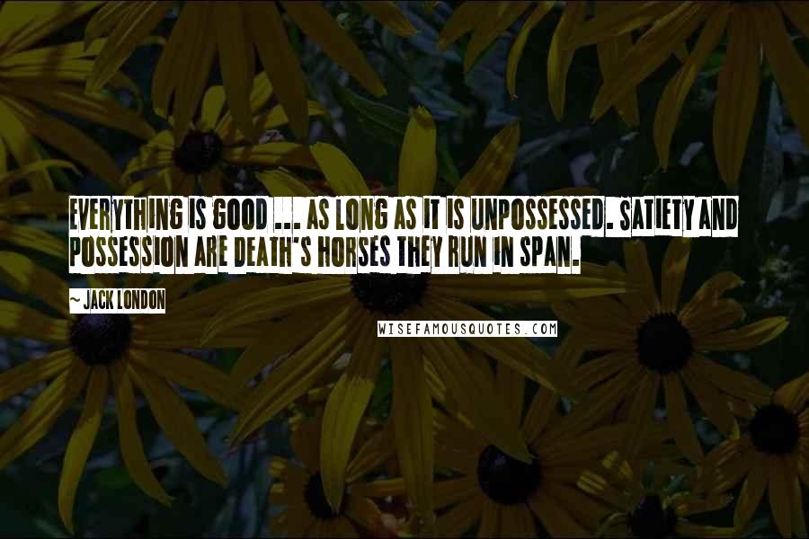 Jack London Quotes: Everything is good ... as long as it is unpossessed. Satiety and possession are Death's horses they run in span.