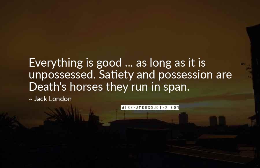 Jack London Quotes: Everything is good ... as long as it is unpossessed. Satiety and possession are Death's horses they run in span.