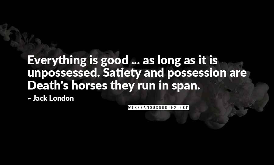 Jack London Quotes: Everything is good ... as long as it is unpossessed. Satiety and possession are Death's horses they run in span.