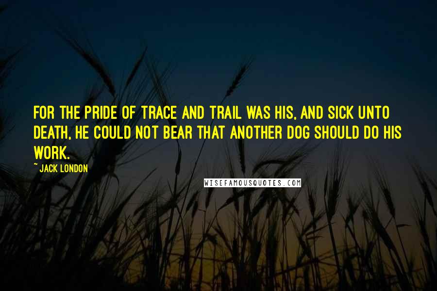 Jack London Quotes: For the pride of trace and trail was his, and sick unto death, he could not bear that another dog should do his work.