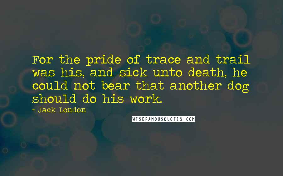 Jack London Quotes: For the pride of trace and trail was his, and sick unto death, he could not bear that another dog should do his work.