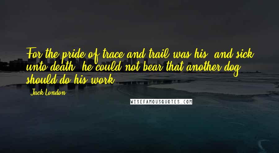 Jack London Quotes: For the pride of trace and trail was his, and sick unto death, he could not bear that another dog should do his work.