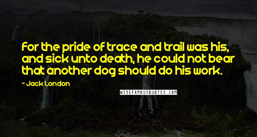 Jack London Quotes: For the pride of trace and trail was his, and sick unto death, he could not bear that another dog should do his work.
