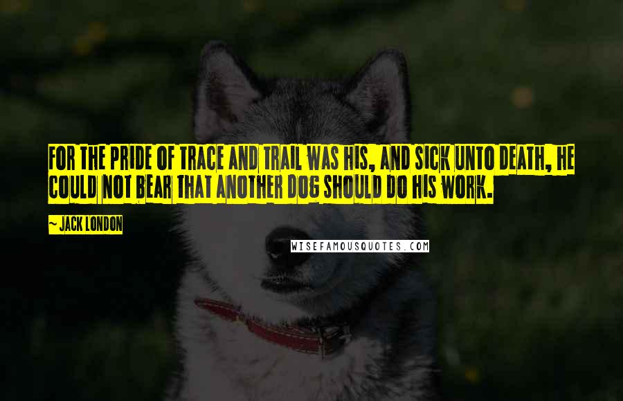 Jack London Quotes: For the pride of trace and trail was his, and sick unto death, he could not bear that another dog should do his work.