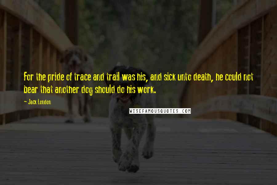 Jack London Quotes: For the pride of trace and trail was his, and sick unto death, he could not bear that another dog should do his work.