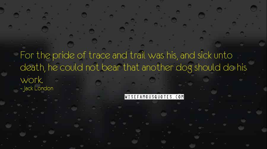 Jack London Quotes: For the pride of trace and trail was his, and sick unto death, he could not bear that another dog should do his work.