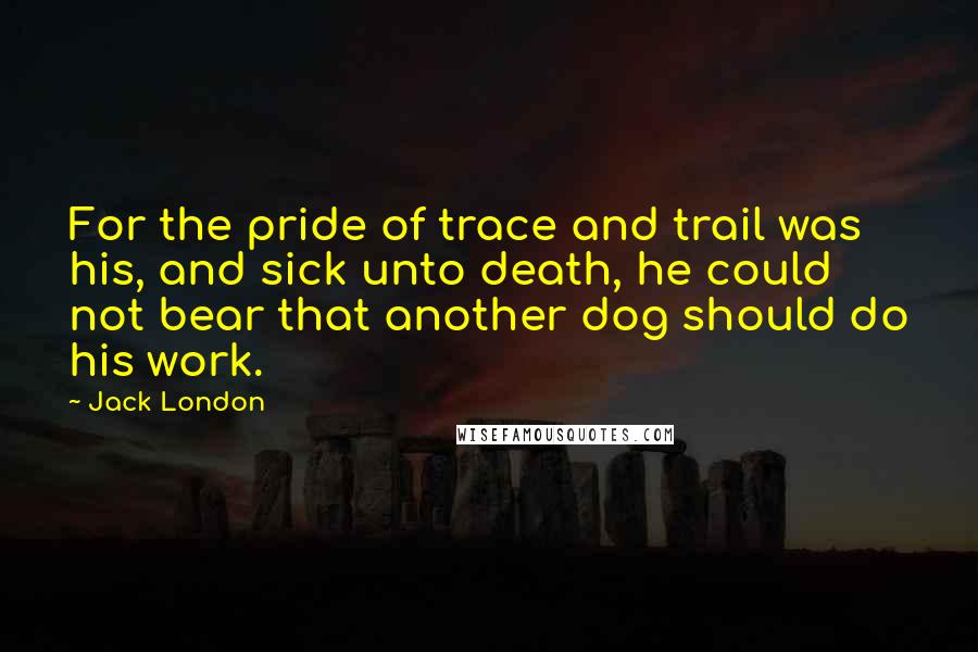 Jack London Quotes: For the pride of trace and trail was his, and sick unto death, he could not bear that another dog should do his work.