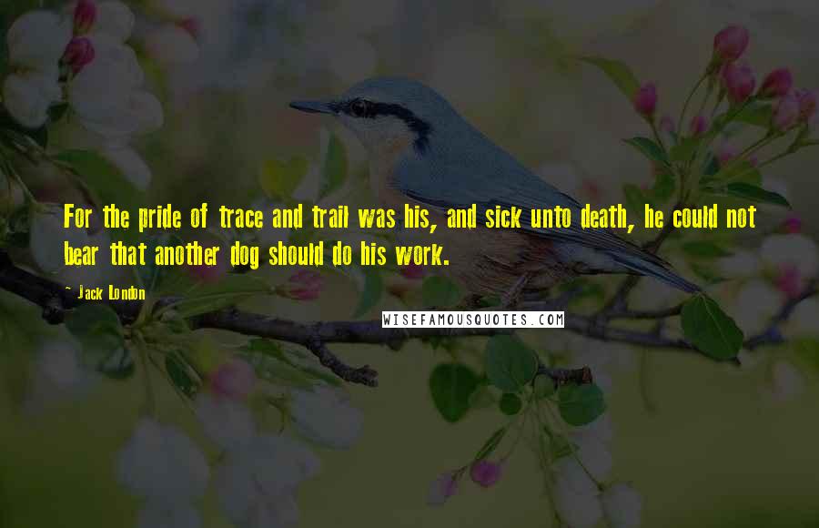 Jack London Quotes: For the pride of trace and trail was his, and sick unto death, he could not bear that another dog should do his work.