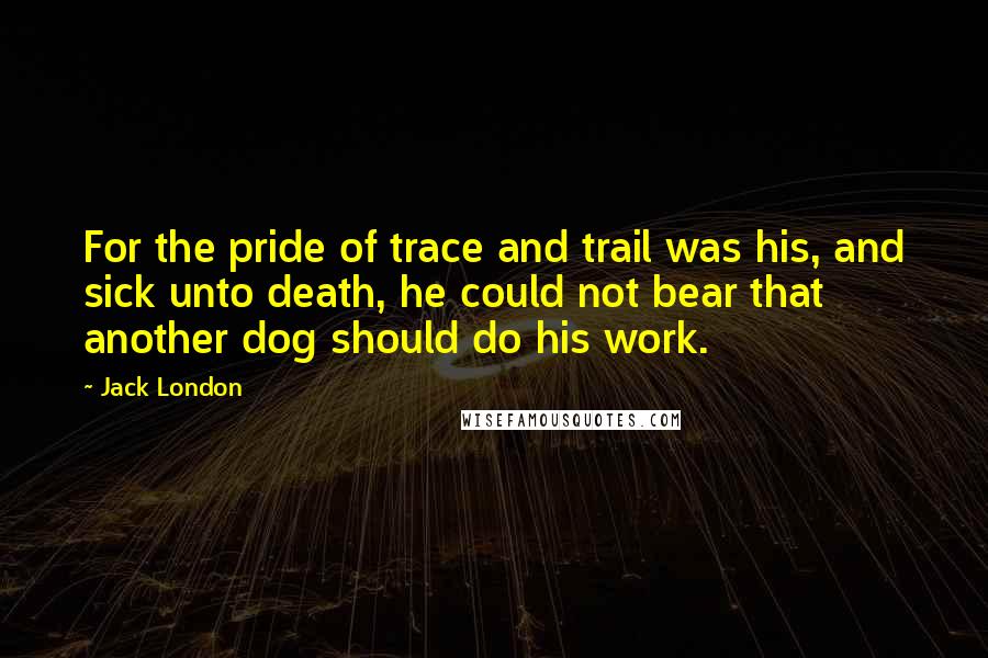 Jack London Quotes: For the pride of trace and trail was his, and sick unto death, he could not bear that another dog should do his work.