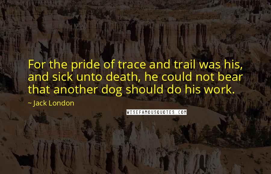 Jack London Quotes: For the pride of trace and trail was his, and sick unto death, he could not bear that another dog should do his work.