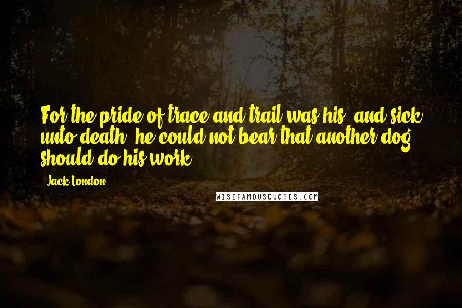 Jack London Quotes: For the pride of trace and trail was his, and sick unto death, he could not bear that another dog should do his work.