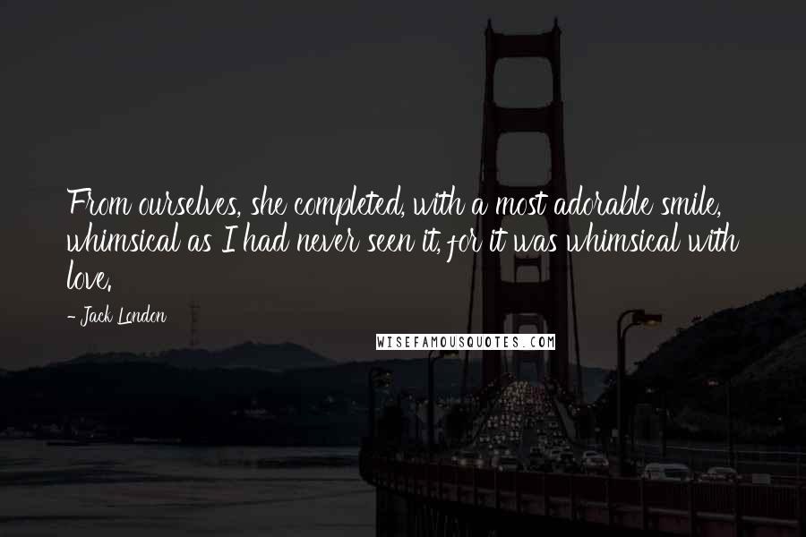 Jack London Quotes: From ourselves, she completed, with a most adorable smile, whimsical as I had never seen it, for it was whimsical with love.