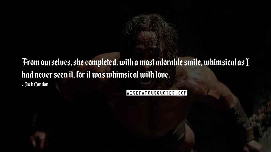Jack London Quotes: From ourselves, she completed, with a most adorable smile, whimsical as I had never seen it, for it was whimsical with love.
