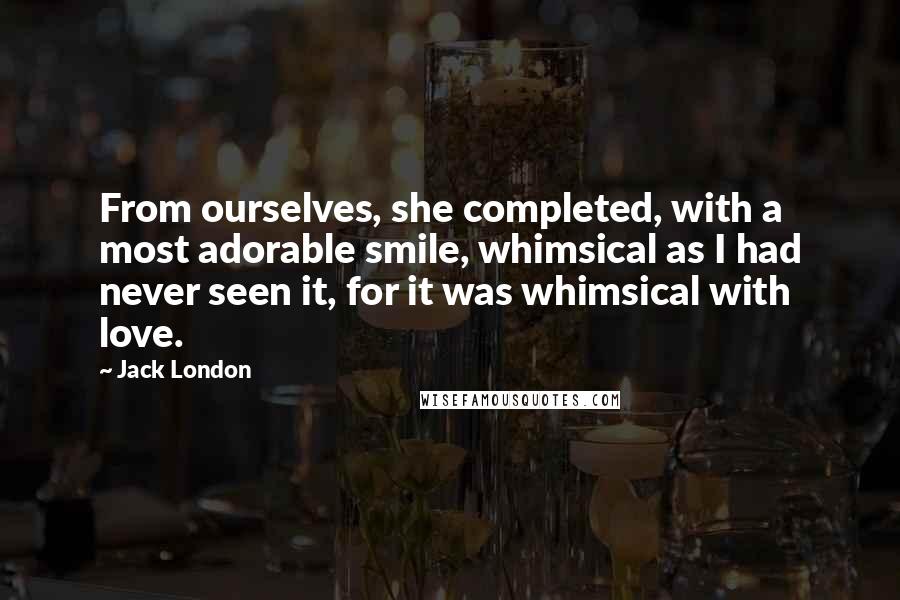 Jack London Quotes: From ourselves, she completed, with a most adorable smile, whimsical as I had never seen it, for it was whimsical with love.