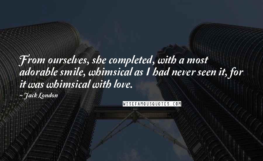 Jack London Quotes: From ourselves, she completed, with a most adorable smile, whimsical as I had never seen it, for it was whimsical with love.
