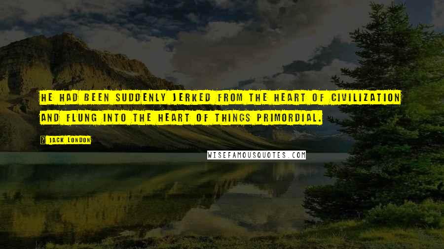 Jack London Quotes: He had been suddenly jerked from the heart of civilization and flung into the heart of things primordial.