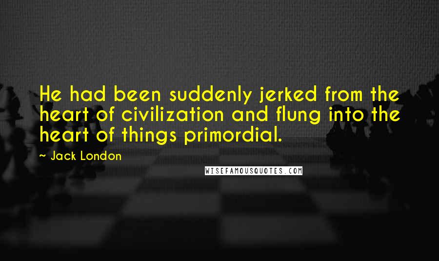 Jack London Quotes: He had been suddenly jerked from the heart of civilization and flung into the heart of things primordial.