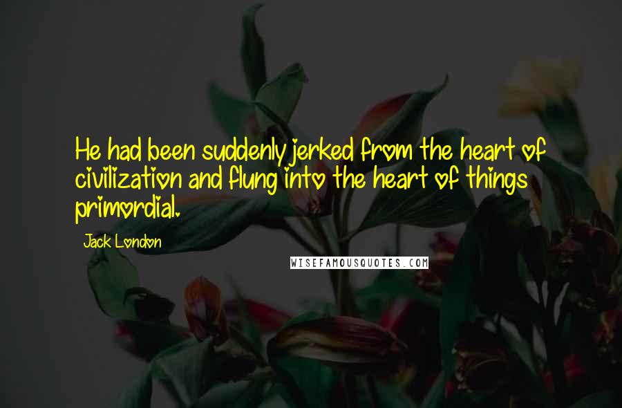 Jack London Quotes: He had been suddenly jerked from the heart of civilization and flung into the heart of things primordial.