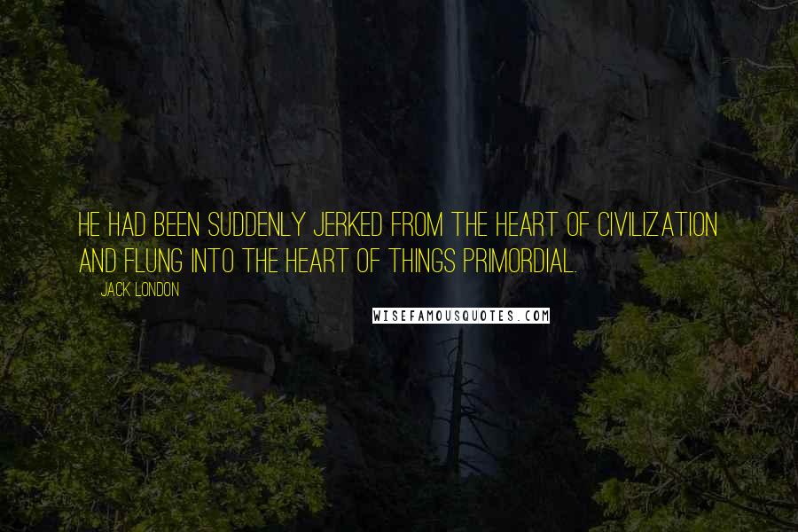 Jack London Quotes: He had been suddenly jerked from the heart of civilization and flung into the heart of things primordial.