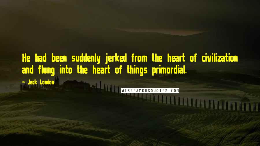 Jack London Quotes: He had been suddenly jerked from the heart of civilization and flung into the heart of things primordial.