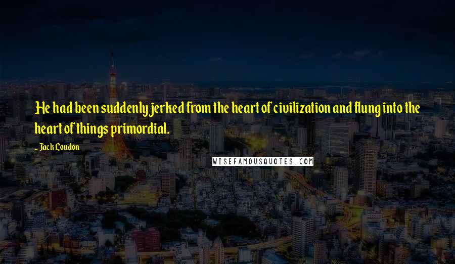 Jack London Quotes: He had been suddenly jerked from the heart of civilization and flung into the heart of things primordial.