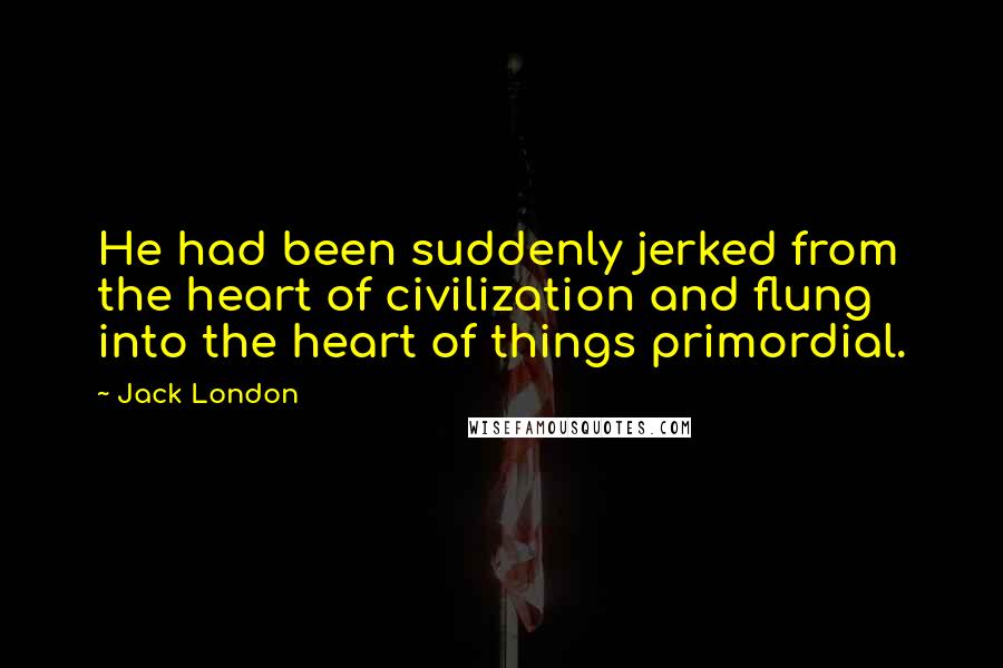 Jack London Quotes: He had been suddenly jerked from the heart of civilization and flung into the heart of things primordial.