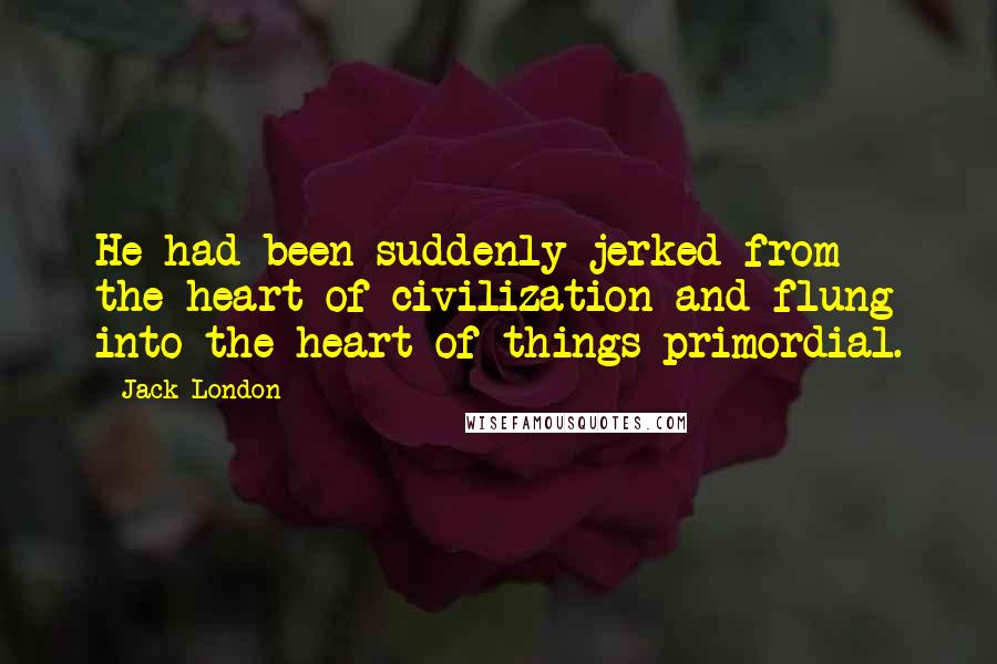 Jack London Quotes: He had been suddenly jerked from the heart of civilization and flung into the heart of things primordial.